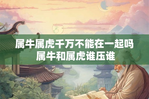 属牛属虎千万不能在一起吗 属牛和属虎谁压谁 属牛属虎千万不能在一起吗 属牛和属虎谁压谁