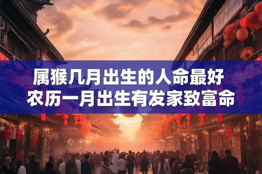 属猴几月出生的人命最好 农历一月出生有发家致富命格 属猴几月出生的人命最好 农历一月出生有发家致富命格