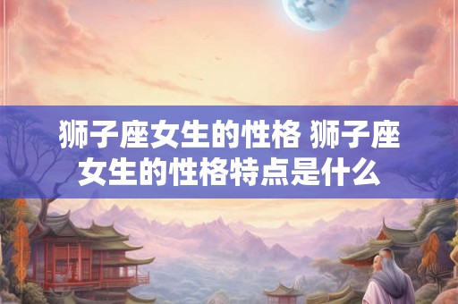 狮子座女生的性格 狮子座女生的性格特点是什么 狮子座女生的性格 狮子座女生的性格特点是什么