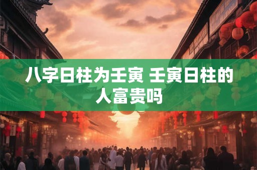 八字日柱为壬寅 壬寅日柱的人富贵吗 八字日柱为壬寅 壬寅日柱的人富贵吗