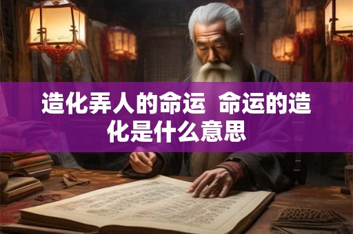 造化弄人的命运 命运的造化是什么意思 造化弄人的命运 命运的造化是什么意思
