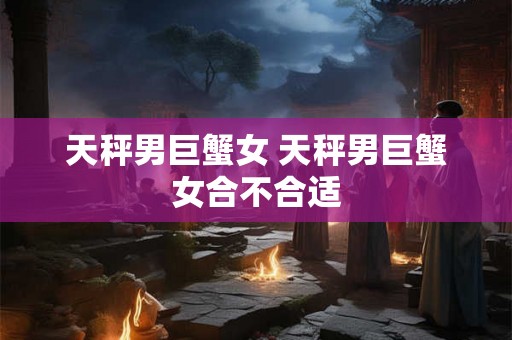 天秤男巨蟹女 天秤男巨蟹女合不合适