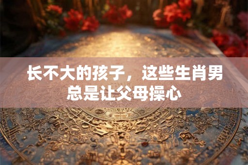 长不大的孩子，这些生肖男总是让父母操心