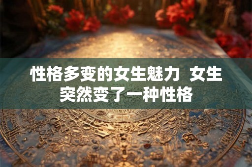 性格多变的女生魅力 女生突然变了一种性格 性格多变的女生魅力 女生突然变了一种性格