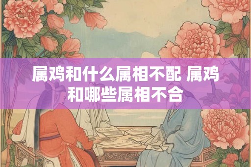 属鸡和什么属相不配 属鸡和哪些属相不合