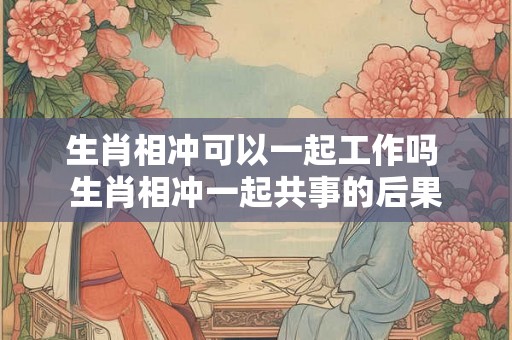生肖相冲可以一起工作吗 生肖相冲一起共事的后果