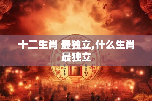 十二生肖 最独立,什么生肖最独立 十二生肖 最独立,什么生肖最独立