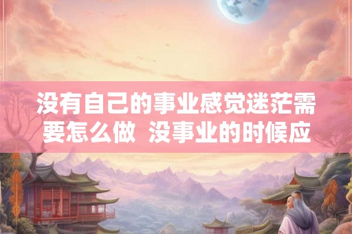 没有自己的事业感觉迷茫需要怎么做 没事业的时候应该怎么做 没有自己的事业感觉迷茫需要怎么做 没事业的时候应该怎么做