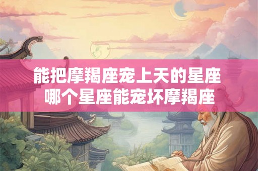 能把摩羯座宠上天的星座 哪个星座能宠坏摩羯座