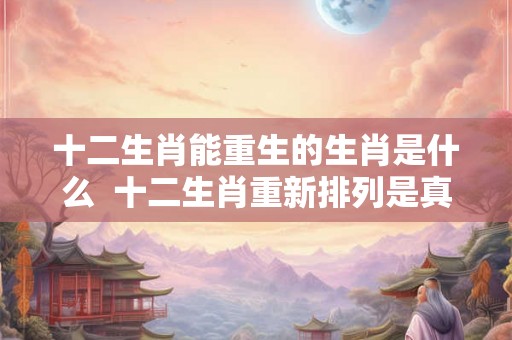 十二生肖能重生的生肖是什么 十二生肖重新排列是真的吗 十二生肖能重生的生肖是什么 十二生肖重新排列是真的吗