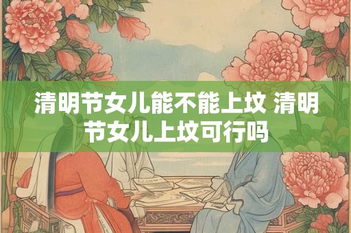 清明节女儿能不能上坟 清明节女儿上坟可行吗
