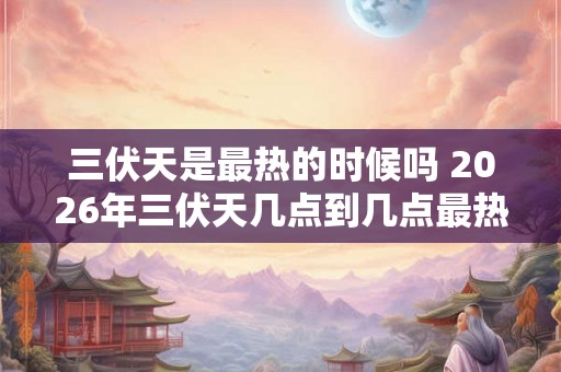 三伏天是最热的时候吗 2026年三伏天几点到几点最热