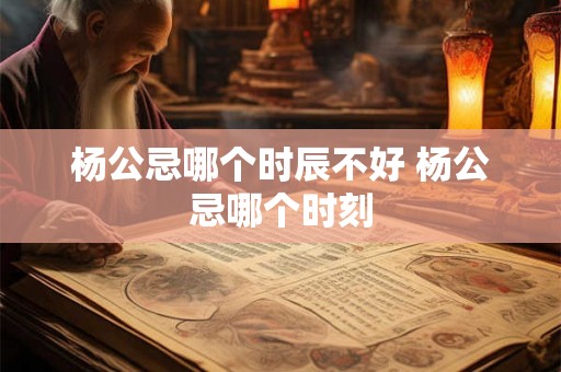 杨公忌哪个时辰不好 杨公忌哪个时刻 杨公忌哪个时辰不好 杨公忌哪个时刻