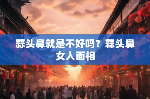 蒜头鼻就是不好吗？蒜头鼻女人面相