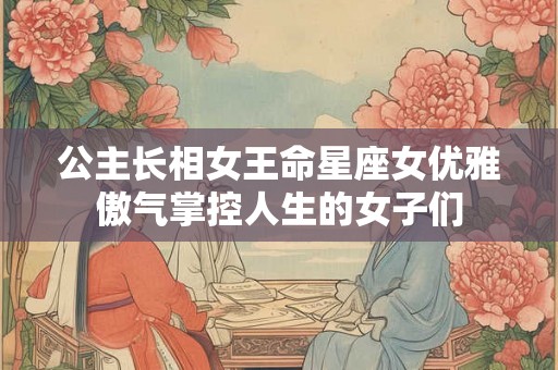 公主长相女王命星座女优雅傲气掌控人生的女子们