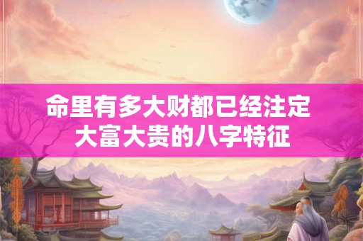 命里有多大财都已经注定 大富大贵的八字特征 命里有多大财都已经注定 大富大贵的八字特征