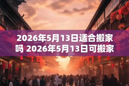 2026年5月13日适合搬家吗 2026年5月13日可搬家吗
