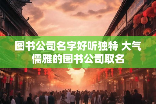 图书公司名字好听独特 大气儒雅的图书公司取名