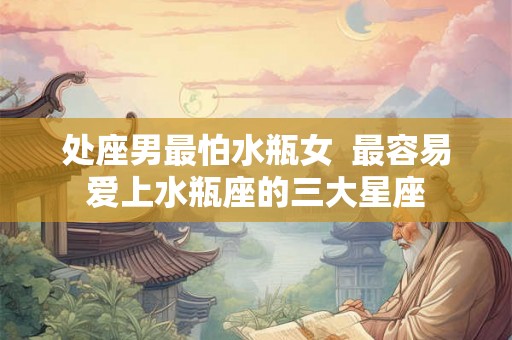 处座男最怕水瓶女 最容易爱上水瓶座的三大星座 处座男最怕水瓶女 最容易爱上水瓶座的三大星座