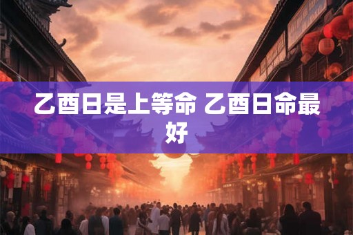 乙酉日是上等命 乙酉日命最好