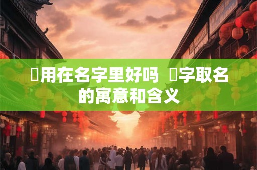 旸用在名字里好吗  旸字取名的寓意和含义