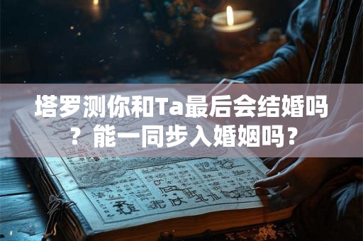 塔罗测你和Ta最后会结婚吗？能一同步入婚姻吗？