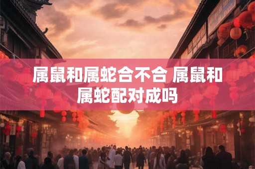 属鼠和属蛇合不合 属鼠和属蛇配对成吗