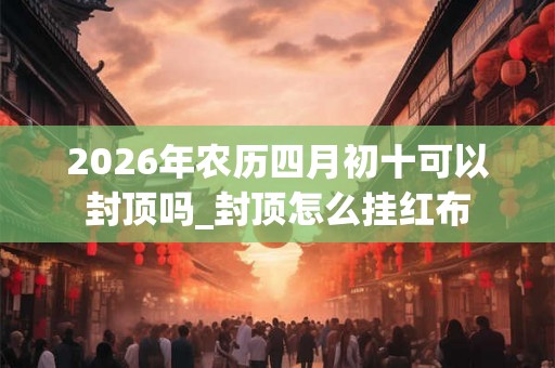 2026年农历四月初十可以封顶吗_封顶怎么挂红布