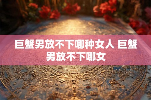 巨蟹男放不下哪种女人 巨蟹男放不下哪女 巨蟹男放不下哪种女人 巨蟹男放不下哪女