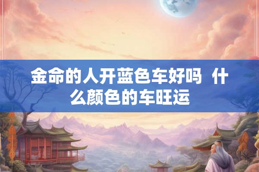 金命的人开蓝色车好吗 什么颜色的车旺运 金命的人开蓝色车好吗 什么颜色的车旺运