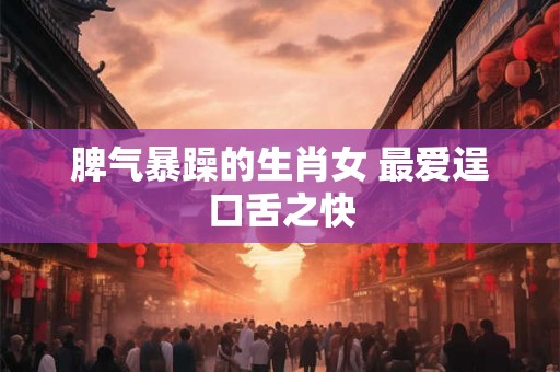 脾气暴躁的生肖女 最爱逞口舌之快