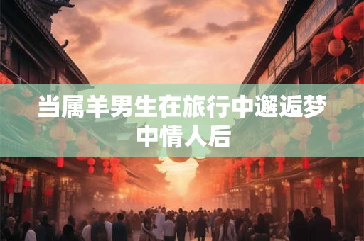 当属羊男生在旅行中邂逅梦中情人后 当属羊男生在旅行中邂逅梦中情人后