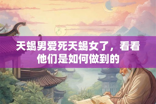 天蝎男爱死天蝎女了,看看他们是如何做到的 天蝎男爱死天蝎女了,看看他们是如何做到的