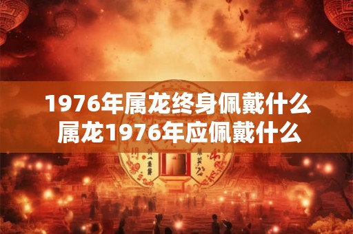 1976年属龙终身佩戴什么 属龙1976年应佩戴什么 1976年属龙终身佩戴什么 属龙1976年应佩戴什么