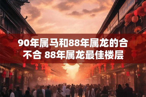 90年属马和88年属龙的合不合 88年属龙最佳楼层
