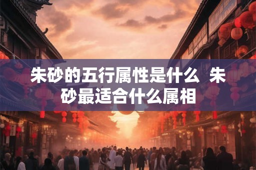 朱砂的五行属性是什么  朱砂最适合什么属相