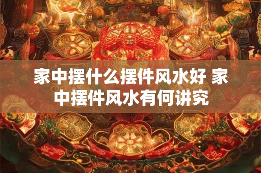 家中摆什么摆件风水好 家中摆件风水有何讲究 家中摆什么摆件风水好 家中摆件风水有何讲究