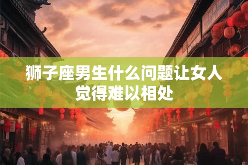 狮子座男生什么问题让女人觉得难以相处