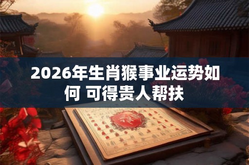 2026年生肖猴事业运势如何 可得贵人帮扶 2026年生肖猴事业运势如何 可得贵人帮扶