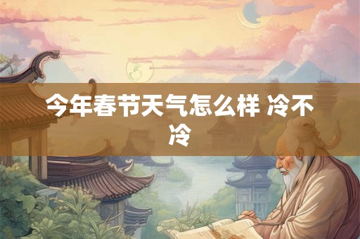 今年春节天气怎么样 冷不冷