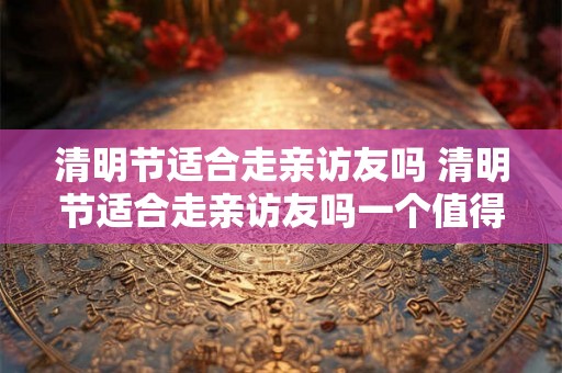 清明节适合走亲访友吗 清明节适合走亲访友吗一个值得思考的问题