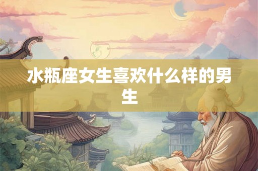 水瓶座女生喜欢什么样的男生 水瓶座女生喜欢什么样的男生
