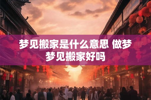 梦见搬家是什么意思 做梦梦见搬家好吗