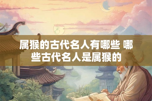 属猴的古代名人有哪些 哪些古代名人是属猴的 属猴的古代名人有哪些 哪些古代名人是属猴的