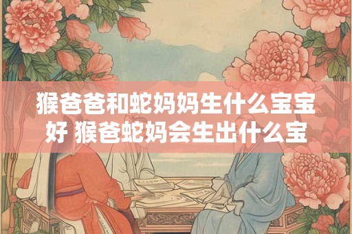猴爸爸和蛇妈妈生什么宝宝好 猴爸蛇妈会生出什么宝宝