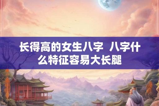 长得高的女生八字  八字什么特征容易大长腿