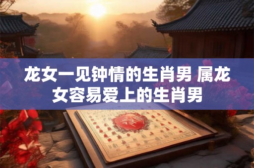 龙女一见钟情的生肖男 属龙女容易爱上的生肖男