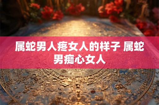属蛇男人疼女人的样子 属蛇男痴心女人