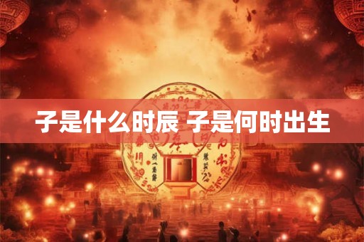 子是什么时辰 子是何时出生 子是什么时辰 子是何时出生