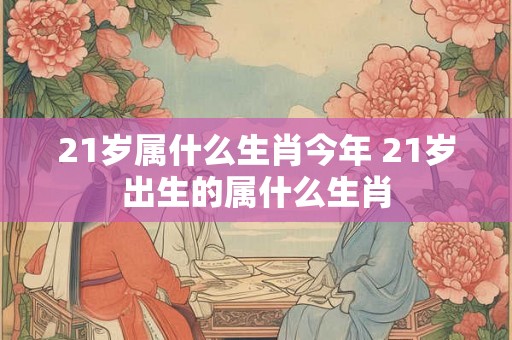 21岁属什么生肖今年 21岁出生的属什么生肖 21岁属什么生肖今年 21岁出生的属什么生肖
